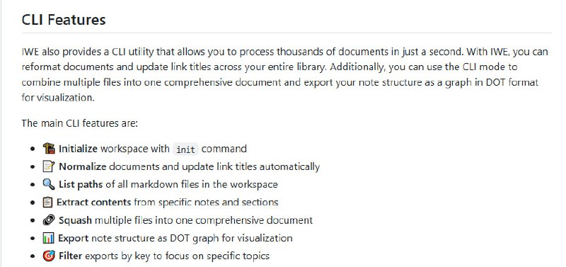 IWE：面向开发者的本地优先Markdown笔记LSP，打造如IDE般高效的写作与知识管理体验  • 完美集成VSCode、Neovim、Zed、Helix等主流编辑器，基于LSP实现语义理解与交互  • 支持搜索、自动补全、跳转定义、重命名重构、反向链接查找、结构化提示等高级功能  • 扩展Markdown能力：wiki风格链接、表格、子笔记抽取与嵌入，文档自动格式化和链接更新  • 内置AI辅助，编辑器内直接调用AI完成文本改写、内容扩展、重点标记，支持自定义AI命令配置  • 通过“prompts”激发写作灵感，实现笔记间智能联想和内容生成，提升知识沉淀质量  • 支持子目录与层级组织，利用内容地图(MOC)管理复杂笔记结构，像管理代码一样管理知识  • CLI工具秒级处理成千上万文档，支持批量格式化、链接更新、内容合并及DOT格式导出可视化  • 开源、基于Apache-2.0许可，社区驱动持续发展，文档详实，插件生态活跃  让写作与知识管理回归代码级效率，IWE助你构建个人知识库的下一个生产力工具